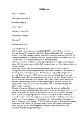 Dell Case
Table of contents
Case comprehensionp. 2
Situation analysisp. 2
Diagnosisp. 4
Alternative choicesp. 5
Predicting outcomep. 5
Choicep. 7
Solution outlinep. 8
Case comprehension
Dell Computer Corporation was founded in 1984 by Michel Dell, as a result of a
growing demand for his pre formatted hard disks and upgraded IBM compatibles.
Within a year, Dell introduces its first own design computer system and in 1989, the
company introduces its first laptop. The first laptop introduced did not live up to the
Dell standards, and was therefore taken off the market again.
Dell had to solve the problem of balancing the production of laptops, desktops and
servers. On the laptop market, which Dell was committed to ... Show more content on
Helpwriting.net ...
The reduced degree of customization indicates that production and assembly
strategies may have to be changed from the one used for desktops in order to make
the laptop manufacturing successful. As the demand for portable computers was
growing Dell s competitors (IBM, Compaq, Apple) were already gaining a great
share of the market. Dell also needs to consider how to convince former customers to
buy the improved computers. Furthermore, it is crucial for the company to decide
between implementing the direct distribution strategy or the retail channel. All
together these issues led to one main concern В– how to make the entering into
laptop market successful?
The goal of entering the laptop market is to expand the company and to offer
customers the high quality customized computers they want at a competitive price, as
quickly as possible and backed by great service. In order to reach these goals Dell
needs to gain advantage in production cost and to select an effective distribution
channel. The drawbacks that makes this situation difficult is the bad past experience
and the need of new educated employees in service and manufacturing sectors, as
well as the need for new suppliers. The distribution question is also essential, because
many small office and home buyers prefer purchasing through the retail channel
where they can see and touch the product, whereas Dell communicates with
customers directly through the Internet.
 