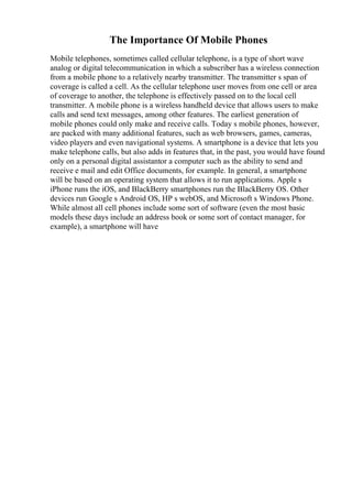 The Importance Of Mobile Phones
Mobile telephones, sometimes called cellular telephone, is a type of short wave
analog or digital telecommunication in which a subscriber has a wireless connection
from a mobile phone to a relatively nearby transmitter. The transmitter s span of
coverage is called a cell. As the cellular telephone user moves from one cell or area
of coverage to another, the telephone is effectively passed on to the local cell
transmitter. A mobile phone is a wireless handheld device that allows users to make
calls and send text messages, among other features. The earliest generation of
mobile phones could only make and receive calls. Today s mobile phones, however,
are packed with many additional features, such as web browsers, games, cameras,
video players and even navigational systems. A smartphone is a device that lets you
make telephone calls, but also adds in features that, in the past, you would have found
only on a personal digital assistantor a computer such as the ability to send and
receive e mail and edit Office documents, for example. In general, a smartphone
will be based on an operating system that allows it to run applications. Apple s
iPhone runs the iOS, and BlackBerry smartphones run the BlackBerry OS. Other
devices run Google s Android OS, HP s webOS, and Microsoft s Windows Phone.
While almost all cell phones include some sort of software (even the most basic
models these days include an address book or some sort of contact manager, for
example), a smartphone will have
 
