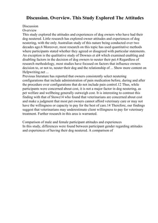 Discussion. Overview. This Study Explored The Attitudes
Discussion
Overview
This study explored the attitudes and experiences of dog owners who have had their
dog neutered. Little research has explored owner attitudes and experiences of dog
neutering, with the only Australian study of this nature being conducted over two
decades ago.6 Moreover, most research on this topic has used quantitative methods
where participants stated whether they agreed or disagreed with particular statements.
An exception is the qualitative study of Downes et al4 which examined enabling and
disabling factors in the decision of dog owners to neuter their pet.4 Regardless of
research methodology, most studies have focused on factors that influence owners
decision to, or not to, neuter their dog and the relationship of ... Show more content on
Helpwriting.net ...
Previous literature has reported that owners consistently select neutering
configurations that include administration of pain medication before, during and after
the procedure over configurations that do not include pain control.12 Thus, while
participants were concerned about cost, it is not a major factor in dog neutering, as
pet welfare and wellbeing generally outweigh cost. It is interesting to contrast this
finding with that of Stowe14 who found that veterinarians are concerned about cost
and make a judgment that most pet owners cannot afford veterinary care or may not
have the willingness or capacity to pay for the best of care.14 Therefore, our findings
suggest that veterinarians may underestimate client willingness to pay for veterinary
treatment. Further research in this area is warranted.
Comparison of male and female participant attitudes and experiences
In this study, differences were found between participant gender regarding attitudes
and experiences of having their dog neutered. A comparison of
 