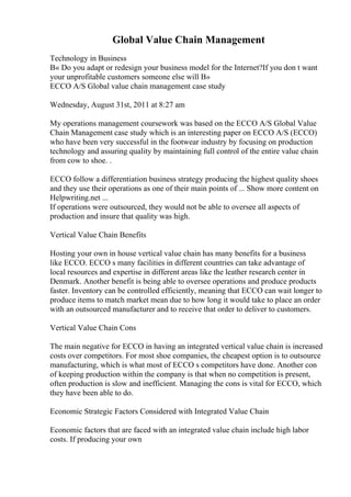 Global Value Chain Management
Technology in Business
В« Do you adapt or redesign your business model for the Internet?If you don t want
your unprofitable customers someone else will В»
ECCO A/S Global value chain management case study
Wednesday, August 31st, 2011 at 8:27 am
My operations management coursework was based on the ECCO A/S Global Value
Chain Management case study which is an interesting paper on ECCO A/S (ECCO)
who have been very successful in the footwear industry by focusing on production
technology and assuring quality by maintaining full control of the entire value chain
from cow to shoe. .
ECCO follow a differentiation business strategy producing the highest quality shoes
and they use their operations as one of their main points of ... Show more content on
Helpwriting.net ...
If operations were outsourced, they would not be able to oversee all aspects of
production and insure that quality was high.
Vertical Value Chain Benefits
Hosting your own in house vertical value chain has many benefits for a business
like ECCO. ECCO s many facilities in different countries can take advantage of
local resources and expertise in different areas like the leather research center in
Denmark. Another benefit is being able to oversee operations and produce products
faster. Inventory can be controlled efficiently, meaning that ECCO can wait longer to
produce items to match market mean due to how long it would take to place an order
with an outsourced manufacturer and to receive that order to deliver to customers.
Vertical Value Chain Cons
The main negative for ECCO in having an integrated vertical value chain is increased
costs over competitors. For most shoe companies, the cheapest option is to outsource
manufacturing, which is what most of ECCO s competitors have done. Another con
of keeping production within the company is that when no competition is present,
often production is slow and inefficient. Managing the cons is vital for ECCO, which
they have been able to do.
Economic Strategic Factors Considered with Integrated Value Chain
Economic factors that are faced with an integrated value chain include high labor
costs. If producing your own
 