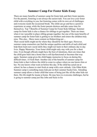 Summer Camp For Foster Kids Essay
There are many benefits of summer camp for foster kids and their foster parents.
For the parents, fostering is not always the easiest task. You can love your foster
child with everything in you, but fostering comes with its own set of challenges
and everyone needs the occasional break. The child can go and have a positive
experience at camp, while the foster parents destress and take some time for
themselves. Top 7 Benefits of Summer Camp for Foster Kids Siblings: Summer
camp for foster kids is also a chance for siblings to get together. There are times
when it isn t possible to place sibling groups together, but one of the main benefits of
summer camp for foster kids is getting to see brothers and sisters the children truly
miss. This also... Show more content on Helpwriting.net ...
Their social skills might not be where they should be for their ages. However,
summer camp counselors can find the unique qualities and skills of each child and
help them learn new social skills they might not learn in their ordinary day to day
lives. Happy Memories: Your foster child might only stay with you for a short
time. Even though officials might have the best of intentions, there are times that
the child goes back into a home that is still dysfunctional or becomes that way
again. Summer camp gives the child happy memories to focus on during this
difficult times. A Fresh Start: Another one of the benefits of summer camp for
foster kids is that it allows the child to come to a place where no one knows him or
her. No one knows what went on before this day. If the child has acted out at
school, he has a chance to start fresh at camp with a new attitude. Like Other Kids:
Summer camp is something many kids put on their summer bucket lists. Attending
summer camp allows a foster child that sense of being just like all the other kids out
there. His life might be insane at home. He may have to overcome challenges, but he
is going to summer camp just like John and Susie in his
 