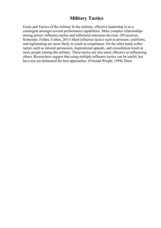 Military Tactics
Goals and Tactics of the military In the military, effective leadership is on a
contingent amongst several performance capabilities. More complex relationships
among power, influence tactics and influential outcomes do exist. (Wisecarver,
Schneider, Foldes, Cullen, 2011) Hard influence tactics such as pressure, coalitions,
and legitimating are more likely to result in compliance. On the other hand, softer
tactics such as rational persuasion, inspirational appeals, and consultation result in
more people joining the military. These tactics are also more effective at influencing
others. Researchers suggest that using multiple influence tactics can be useful, but
have not yet delineated the best approaches. (Friestad Wright, 1994) There
 