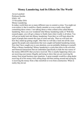 Money Laundering And Its Effects On The World
Arvon Lunsford
Professor Kuchta
ENGL 102
15 November 2016
Money Laundering
In todays world there are so many different ways to commit a crime. You might not
even realize it, that it could be a family member or even a really close friend
committing these crimes. I am talking about a white collard crime called Money
laundering. Have you ever wondered what Money laundering really is? With this
research paper, you will get a chance to finally learn what it really is all about. You
will get an inside look into Money laundering. From their we will learn about the
types of people that commit this type of crime and why. Then we will look into
how they ended up getting caught. After that we will take a look into all the cases
against the people and corporations that were caught red handed laundering money.
Now that I have caught you re your attention, you are probably thinking to yourself;
What is Money laundering? Money laundering is a term that refers to the activities
and financial transactions that are undertaken specifically to hide the true source of
the money (IRS.GOV) that you have received. This is usually happening when you
are receiving your money illegally and trying to show that you are receiving the
money from actual business type situations. A great example would be a drug dealer
receiving all of his money from selling drugs and then turning around and saying he
is receiving the money from a fake storefront or even from construction. When in
reality they do not
 
