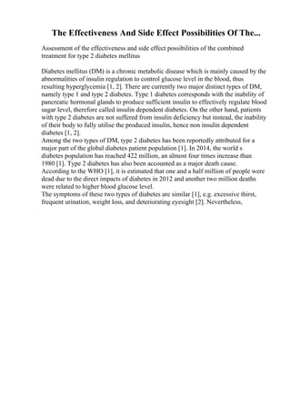 The Effectiveness And Side Effect Possibilities Of The...
Assessment of the effectiveness and side effect possibilities of the combined
treatment for type 2 diabetes mellitus
Diabetes mellitus (DM) is a chronic metabolic disease which is mainly caused by the
abnormalities of insulin regulation to control glucose level in the blood, thus
resulting hyperglycemia [1, 2]. There are currently two major distinct types of DM,
namely type 1 and type 2 diabetes. Type 1 diabetes corresponds with the inability of
pancreatic hormonal glands to produce sufficient insulin to effectively regulate blood
sugar level, therefore called insulin dependent diabetes. On the other hand, patients
with type 2 diabetes are not suffered from insulin deficiency but instead, the inability
of their body to fully utilise the produced insulin, hence non insulin dependent
diabetes [1, 2].
Among the two types of DM, type 2 diabetes has been reportedly attributed for a
major part of the global diabetes patient population [1]. In 2014, the world s
diabetes population has reached 422 million, an almost four times increase than
1980 [1]. Type 2 diabetes has also been accounted as a major death cause.
According to the WHO [1], it is estimated that one and a half million of people were
dead due to the direct impacts of diabetes in 2012 and another two million deaths
were related to higher blood glucose level.
The symptoms of these two types of diabetes are similar [1], e.g. excessive thirst,
frequent urination, weight loss, and deteriorating eyesight [2]. Nevertheless,
 