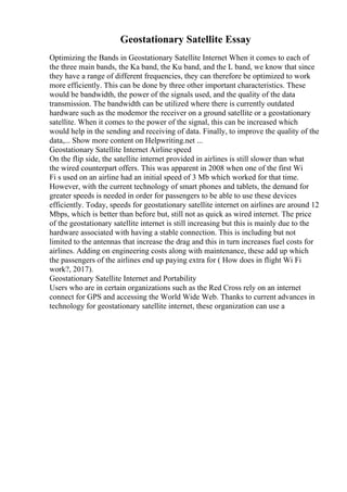 Geostationary Satellite Essay
Optimizing the Bands in Geostationary Satellite Internet When it comes to each of
the three main bands, the Ka band, the Ku band, and the L band, we know that since
they have a range of different frequencies, they can therefore be optimized to work
more efficiently. This can be done by three other important characteristics. These
would be bandwidth, the power of the signals used, and the quality of the data
transmission. The bandwidth can be utilized where there is currently outdated
hardware such as the modemor the receiver on a ground satellite or a geostationary
satellite. When it comes to the power of the signal, this can be increased which
would help in the sending and receiving of data. Finally, to improve the quality of the
data,... Show more content on Helpwriting.net ...
Geostationary Satellite Internet Airline speed
On the flip side, the satellite internet provided in airlines is still slower than what
the wired counterpart offers. This was apparent in 2008 when one of the first Wi
Fi s used on an airline had an initial speed of 3 Mb which worked for that time.
However, with the current technology of smart phones and tablets, the demand for
greater speeds is needed in order for passengers to be able to use these devices
efficiently. Today, speeds for geostationary satellite internet on airlines are around 12
Mbps, which is better than before but, still not as quick as wired internet. The price
of the geostationary satellite internet is still increasing but this is mainly due to the
hardware associated with having a stable connection. This is including but not
limited to the antennas that increase the drag and this in turn increases fuel costs for
airlines. Adding on engineering costs along with maintenance, these add up which
the passengers of the airlines end up paying extra for ( How does in flight Wi Fi
work?, 2017).
Geostationary Satellite Internet and Portability
Users who are in certain organizations such as the Red Cross rely on an internet
connect for GPS and accessing the World Wide Web. Thanks to current advances in
technology for geostationary satellite internet, these organization can use a
 