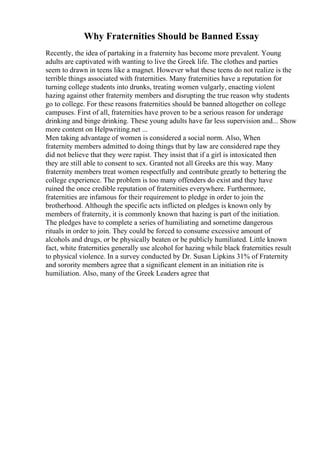 Why Fraternities Should be Banned Essay
Recently, the idea of partaking in a fraternity has become more prevalent. Young
adults are captivated with wanting to live the Greek life. The clothes and parties
seem to drawn in teens like a magnet. However what these teens do not realize is the
terrible things associated with fraternities. Many fraternities have a reputation for
turning college students into drunks, treating women vulgarly, enacting violent
hazing against other fraternity members and disrupting the true reason why students
go to college. For these reasons fraternities should be banned altogether on college
campuses. First of all, fraternities have proven to be a serious reason for underage
drinking and binge drinking. These young adults have far less supervision and... Show
more content on Helpwriting.net ...
Men taking advantage of women is considered a social norm. Also, When
fraternity members admitted to doing things that by law are considered rape they
did not believe that they were rapist. They insist that if a girl is intoxicated then
they are still able to consent to sex. Granted not all Greeks are this way. Many
fraternity members treat women respectfully and contribute greatly to bettering the
college experience. The problem is too many offenders do exist and they have
ruined the once credible reputation of fraternities everywhere. Furthermore,
fraternities are infamous for their requirement to pledge in order to join the
brotherhood. Although the specific acts inflicted on pledges is known only by
members of fraternity, it is commonly known that hazing is part of the initiation.
The pledges have to complete a series of humiliating and sometime dangerous
rituals in order to join. They could be forced to consume excessive amount of
alcohols and drugs, or be physically beaten or be publicly humiliated. Little known
fact, white fraternities generally use alcohol for hazing while black fraternities result
to physical violence. In a survey conducted by Dr. Susan Lipkins 31% of Fraternity
and sorority members agree that a significant element in an initiation rite is
humiliation. Also, many of the Greek Leaders agree that
 