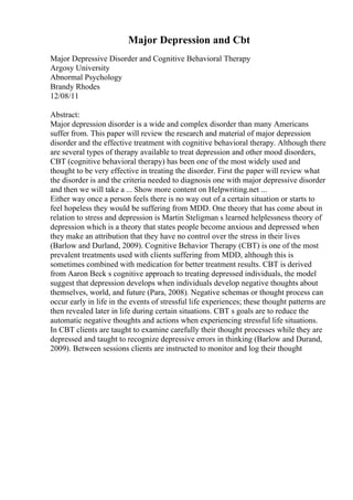 Major Depression and Cbt
Major Depressive Disorder and Cognitive Behavioral Therapy
Argosy University
Abnormal Psychology
Brandy Rhodes
12/08/11
Abstract:
Major depression disorder is a wide and complex disorder than many Americans
suffer from. This paper will review the research and material of major depression
disorder and the effective treatment with cognitive behavioral therapy. Although there
are several types of therapy available to treat depression and other mood disorders,
CBT (cognitive behavioral therapy) has been one of the most widely used and
thought to be very effective in treating the disorder. First the paper will review what
the disorder is and the criteria needed to diagnosis one with major depressive disorder
and then we will take a ... Show more content on Helpwriting.net ...
Either way once a person feels there is no way out of a certain situation or starts to
feel hopeless they would be suffering from MDD. One theory that has come about in
relation to stress and depression is Martin Steligman s learned helplessness theory of
depression which is a theory that states people become anxious and depressed when
they make an attribution that they have no control over the stress in their lives
(Barlow and Durland, 2009). Cognitive Behavior Therapy (CBT) is one of the most
prevalent treatments used with clients suffering from MDD, although this is
sometimes combined with medication for better treatment results. CBT is derived
from Aaron Beck s cognitive approach to treating depressed individuals, the model
suggest that depression develops when individuals develop negative thoughts about
themselves, world, and future (Para, 2008). Negative schemas or thought process can
occur early in life in the events of stressful life experiences; these thought patterns are
then revealed later in life during certain situations. CBT s goals are to reduce the
automatic negative thoughts and actions when experiencing stressful life situations.
In CBT clients are taught to examine carefully their thought processes while they are
depressed and taught to recognize depressive errors in thinking (Barlow and Durand,
2009). Between sessions clients are instructed to monitor and log their thought
 