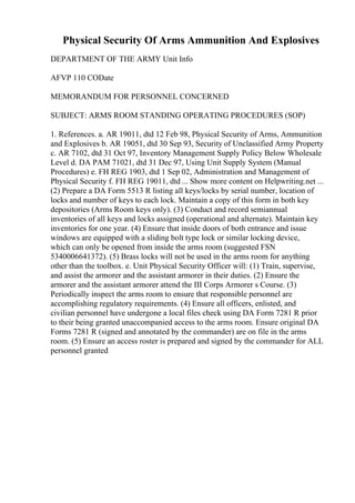 Physical Security Of Arms Ammunition And Explosives
DEPARTMENT OF THE ARMY Unit Info
AFVP 110 CODate
MEMORANDUM FOR PERSONNEL CONCERNED
SUBJECT: ARMS ROOM STANDING OPERATING PROCEDURES (SOP)
1. References. a. AR 19011, dtd 12 Feb 98, Physical Security of Arms, Ammunition
and Explosives b. AR 19051, dtd 30 Sep 93, Security of Unclassified Army Property
c. AR 7102, dtd 31 Oct 97, Inventory Management Supply Policy Below Wholesale
Level d. DA PAM 71021, dtd 31 Dec 97, Using Unit Supply System (Manual
Procedures) e. FH REG 1903, dtd 1 Sep 02, Administration and Management of
Physical Security f. FH REG 19011, dtd ... Show more content on Helpwriting.net ...
(2) Prepare a DA Form 5513 R listing all keys/locks by serial number, location of
locks and number of keys to each lock. Maintain a copy of this form in both key
depositories (Arms Room keys only). (3) Conduct and record semiannual
inventories of all keys and locks assigned (operational and alternate). Maintain key
inventories for one year. (4) Ensure that inside doors of both entrance and issue
windows are equipped with a sliding bolt type lock or similar locking device,
which can only be opened from inside the arms room (suggested FSN
5340006641372). (5) Brass locks will not be used in the arms room for anything
other than the toolbox. e. Unit Physical Security Officer will: (1) Train, supervise,
and assist the armorer and the assistant armorer in their duties. (2) Ensure the
armorer and the assistant armorer attend the III Corps Armorer s Course. (3)
Periodically inspect the arms room to ensure that responsible personnel are
accomplishing regulatory requirements. (4) Ensure all officers, enlisted, and
civilian personnel have undergone a local files check using DA Form 7281 R prior
to their being granted unaccompanied access to the arms room. Ensure original DA
Forms 7281 R (signed and annotated by the commander) are on file in the arms
room. (5) Ensure an access roster is prepared and signed by the commander for ALL
personnel granted
 