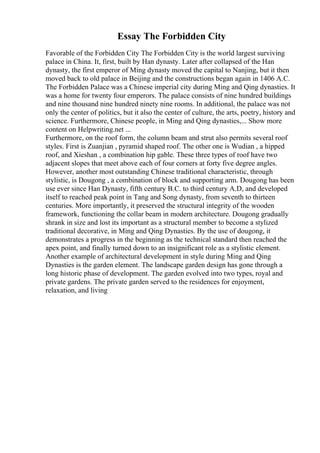 Essay The Forbidden City
Favorable of the Forbidden City The Forbidden City is the world largest surviving
palace in China. It, first, built by Han dynasty. Later after collapsed of the Han
dynasty, the first emperor of Ming dynasty moved the capital to Nanjing, but it then
moved back to old palace in Beijing and the constructions began again in 1406 A.C.
The Forbidden Palace was a Chinese imperial city during Ming and Qing dynasties. It
was a home for twenty four emperors. The palace consists of nine hundred buildings
and nine thousand nine hundred ninety nine rooms. In additional, the palace was not
only the center of politics, but it also the center of culture, the arts, poetry, history and
science. Furthermore, Chinese people, in Ming and Qing dynasties,... Show more
content on Helpwriting.net ...
Furthermore, on the roof form, the column beam and strut also permits several roof
styles. First is Zuanjian , pyramid shaped roof. The other one is Wudian , a hipped
roof, and Xieshan , a combination hip gable. These three types of roof have two
adjacent slopes that meet above each of four corners at forty five degree angles.
However, another most outstanding Chinese traditional characteristic, through
stylistic, is Dougong , a combination of block and supporting arm. Dougong has been
use ever since Han Dynasty, fifth century B.C. to third century A.D, and developed
itself to reached peak point in Tang and Song dynasty, from seventh to thirteen
centuries. More importantly, it preserved the structural integrity of the wooden
framework, functioning the collar beam in modern architecture. Dougong gradually
shrank in size and lost its important as a structural member to become a stylized
traditional decorative, in Ming and Qing Dynasties. By the use of dougong, it
demonstrates a progress in the beginning as the technical standard then reached the
apex point, and finally turned down to an insignificant role as a stylistic element.
Another example of architectural development in style during Ming and Qing
Dynasties is the garden element. The landscape garden design has gone through a
long historic phase of development. The garden evolved into two types, royal and
private gardens. The private garden served to the residences for enjoyment,
relaxation, and living
 