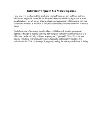 Informative Speech On Muscle Spasms
Have you ever worked out too much and your calf muscles hurt and burn but you
still have a long walk home? Hi Im Josh and today we will be taking a look at what
muscle relaxers are all about. Muscle relaxers are depressants of the central nervous
system and are used in addition to rest physical therapy and other measures to relieve
stress.
Baclofen is one of the many muscle relaxers, it helps with muscle spasms and
tightness. It helps in treating stabbing nervous pain and sclerosis It is available as a
tablet that can be taken by children as young as 12 years old. Side effects include
nausea, vomiting, confusion, drowsiness, headache and muscle weakness. It is
ranked A in the FDA s A through X pregnancy safety for making medicines, A being
 