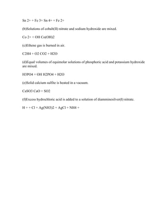 Sn 2+ + Fe 3+ Sn 4+ + Fe 2+
(b)Solutions of cobalt(II) nitrate and sodium hydroxide are mixed.
Co 2+ + OH Co(OH)2
(c)Ethene gas is burned in air.
C2H4 + O2 CO2 + H2O
(d)Equal volumes of equimolar solutions of phosphoric acid and potassium hydroxide
are mixed.
H3PO4 + OH H2PO4 + H2O
(e)Solid calcium sulfite is heated in a vacuum.
CaSO3 CaO + SO2
(f)Excess hydrochloric acid is added to a solution of diamminesilver(I) nitrate.
H + + Cl + Ag(NH3)2 + AgCl + NH4 +
 