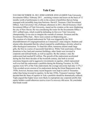 Yale Case
9 812 062 OCTOBER 18, 2011 JOSH LERNER ANN LEAMON Yale University
Investments Office: February 2011 ...anointing winners and losers on the basis of 12
months worth of performance is silly in the context of portfolios that are being
managed with incredibly long time horizons. David F. Swensen, Chief Investment
Officer, Yale University1 On a February afternoon in 2011, David Swensen, Chief
Investment Officer of Yale University, stared out his window at the snow blanketing
the city of New Haven. He was considering the roster for the Investments Office s
2011 softball team, which would be defending its first ever Yale University
championship. It was nice to imagine the warmth of summer. Swensen and the
Investments Office had... Show more content on Helpwriting.net ...
The creation of a formal endowment for Yale was triggered by the 1818
disestablishment of Congregationalism as Connecticut s state religion. Students and
alumni alike demanded that the school respond by establishing a divinity school to
offer theological instruction. To fund this effort, numerous alumni made large
gifts, the first in a series of successful fund drives. While Yale used many of these
donations to buy land and construct buildings, other funds were invested in
corporate and railroad bonds, as well as equities. By the century s end, the
endowment had reached $5 million. The growth of the endowment accelerated
during the first three decades of the twentieth century, due both to several
enormous bequests and to aggressive investments in equities, which represented
well over half the endowment s portfolio during the Roaring Twenties. In 1930,
equities were 42% of the Yale endowment; the average university had only 11.5%.3
Yale avoided severe erosion of its endowment during the Great Depression in the
1930s, however, because many recent bequests were kept in cash or Treasuries
rather than being invested in equities. In the late 1930s, Treasurer Laurence Tighe
decided that the share of equities in Yale s portfolio should be dramatically reduced.
Tighe argued that higher taxes were likely to expropriate any corporate profits that
equity holders would otherwise receive even if a recovery did occur. He concluded
that bonds would
 
