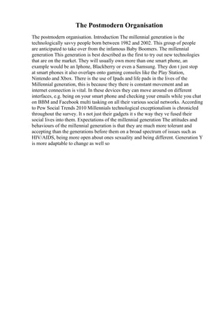 The Postmodern Organisation
The postmodern organisation. Introduction The millennial generation is the
technologically savvy people born between 1982 and 2002. This group of people
are anticipated to take over from the infamous Baby Boomers. The millennial
generation This generation is best described as the first to try out new technologies
that are on the market. They will usually own more than one smart phone, an
example would be an Iphone, Blackberry or even a Samsung. They don t just stop
at smart phones it also overlaps onto gaming consoles like the Play Station,
Nintendo and Xbox. There is the use of Ipads and life pads in the lives of the
Millennial generation, this is because they there is constant movement and an
internet connection is vital. In these devices they can move around on different
interfaces, e.g. being on your smart phone and checking your emails while you chat
on BBM and Facebook multi tasking on all their various social networks. According
to Pew Social Trends 2010 Millennials technological exceptionalism is chronicled
throughout the survey. It s not just their gadgets it s the way they ve fused their
social lives into them. Expectations of the millennial generation The attitudes and
behaviours of the millennial generation is that they are much more tolerant and
accepting than the generations before them on a broad spectrum of issues such as
HIV/AIDS, being more open about ones sexuality and being different. Generation Y
is more adaptable to change as well so
 