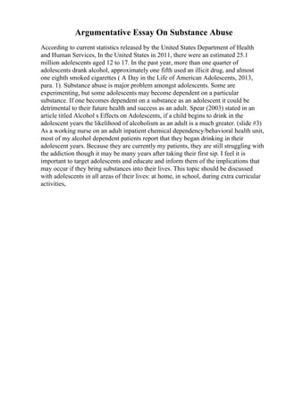 Argumentative Essay On Substance Abuse
According to current statistics released by the United States Department of Health
and Human Services, In the United States in 2011, there were an estimated 25.1
million adolescents aged 12 to 17. In the past year, more than one quarter of
adolescents drank alcohol, approximately one fifth used an illicit drug, and almost
one eighth smoked cigarettes ( A Day in the Life of American Adolescents, 2013,
para. 1). Substance abuse is major problem amongst adolescents. Some are
experimenting, but some adolescents may become dependent on a particular
substance. If one becomes dependent on a substance as an adolescent it could be
detrimental to their future health and success as an adult. Spear (2003) stated in an
article titled Alcohol s Effects on Adolescents, if a child begins to drink in the
adolescent years the likelihood of alcoholism as an adult is a much greater. (slide #3)
As a working nurse on an adult inpatient chemical dependency/behavioral health unit,
most of my alcohol dependent patients report that they began drinking in their
adolescent years. Because they are currently my patients, they are still struggling with
the addiction though it may be many years after taking their first sip. I feel it is
important to target adolescents and educate and inform them of the implications that
may occur if they bring substances into their lives. This topic should be discussed
with adolescents in all areas of their lives: at home, in school, during extra curricular
activities,
 