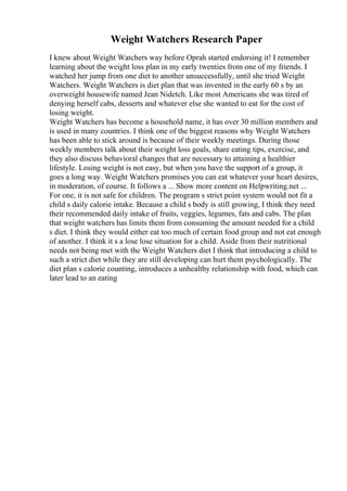 Weight Watchers Research Paper
I knew about Weight Watchers way before Oprah started endorsing it! I remember
learning about the weight loss plan in my early twenties from one of my friends. I
watched her jump from one diet to another unsuccessfully, until she tried Weight
Watchers. Weight Watchers is diet plan that was invented in the early 60 s by an
overweight housewife named Jean Nidetch. Like most Americans she was tired of
denying herself cabs, desserts and whatever else she wanted to eat for the cost of
losing weight.
Weight Watchers has become a household name, it has over 30 million members and
is used in many countries. I think one of the biggest reasons why Weight Watchers
has been able to stick around is because of their weekly meetings. During those
weekly members talk about their weight loss goals, share eating tips, exercise, and
they also discuss behavioral changes that are necessary to attaining a healthier
lifestyle. Losing weight is not easy, but when you have the support of a group, it
goes a long way. Weight Watchers promises you can eat whatever your heart desires,
in moderation, of course. It follows a ... Show more content on Helpwriting.net ...
For one, it is not safe for children. The program s strict point system would not fit a
child s daily calorie intake. Because a child s body is still growing, I think they need
their recommended daily intake of fruits, veggies, legumes, fats and cabs. The plan
that weight watchers has limits them from consuming the amount needed for a child
s diet. I think they would either eat too much of certain food group and not eat enough
of another. I think it s a lose lose situation for a child. Aside from their nutritional
needs not being met with the Weight Watchers diet I think that introducing a child to
such a strict diet while they are still developing can hurt them psychologically. The
diet plan s calorie counting, introduces a unhealthy relationship with food, which can
later lead to an eating
 