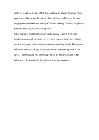 in the fix to uphold his end of the deal, and give the players the money they
agreed upon. But as was the case so often, a fellow gambler, and the man
the players trusted skimmed money off the top and only delivered the players
$10,000 of the $40,000 provided up front.
When the series started, the players were prepared to fulfill their end of
the deal, even though they didn t receive their payment in advance. In fact
the first two games of the series went exactly according to plan. The superior
White Sox team of Chicago successfully threw the first two games of the
series. The third game was a turning point for the player s morale. After
being overly frustrated with the treatment they were receiving
 