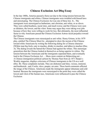 Chinese Exclusion Act Dbq Essay
In the late 1800s, America passed a fierce act due to the rising tension between the
Chinese immigrants and whites. Chinese immigrants were troubled with biased laws
and stereotyping. The Chinese Exclusion Act was one of these law. It... The
immigrants were stereotyped as barbarians, anti christian, anti white, or as slaves.
They were called heathens, racial slurs, and much worse; and the Chinese were seen
as idolaters, the lowest, and the vilest. Some may argue they were taking over jobs
because of how they were willing to work for less. But ultimately, the most influential
factor in why Americans passed the Chinese Exclusion Actwas racial prejudice toward
the Chinese.
The Chinese immigrants were stereotyped as anti white. Henry Grimm, in his 1879
play, entitled The Chinese Must Go , attempted to show the racism of the Chinese
toward white Americans by writing the following dialog for a Chinese character:
[W]hite man big fools; eaty to muchee, drinky to muchee, and talkee to muchee (Doc.
A). The dialog reveals the hatred the Chinese had against the whites. This stereotype
generalizes that the Chinese looked at themselves as being superior to whites. The
tension between the Americans and the immigrants separated them, and eventually
lead to the Chinese Exclusion Act. ... Show more content on Helpwriting.net ...
A Chinese immigration political cartoon by Thomas Nast from an 1871 Harper s
Weekly magazine, displays criticisms of Chinese immigrants to the US on a wall
(Doc. B). These complaints include, They are dishonest and false, vicious, immoral,
and heathenish , and, Coolie, slave, pauper, rat eater. These harsh comments affected
the image of the Chinese. Americans made the immigrants appear inhumane and cold
hearted. Because the immigrants were stereotyped to the point they were called the
lowest and vilest of the human race, Americans were influenced to pass the Chinese
Exclusion
 