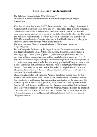 The Reluctant Fundamentalist
The Reluctant Fundamentalist Where to belong?
An analysis of the relationship between Erica and Changez amp; Changez
development
What is a reluctant fundamentalist? To be reluctant is to have feelings of aversion. A
fundamentalist is one who holds on to any set of principles. Then the term of being a
reluctant fundamentalist is somewhat an ironic term in this context, because our
main character is a person who is not sure what beliefs he should adhere to. The novel
The Reluctant Fundamentalist is written by Mohsin Hamid and was published in
2007. Our main character, Changez, struggles to find his identity between being an
American or Pakistani through certain events in his life.
The main character, Changez makes his home ... Show more content on
Helpwriting.net ...
Just as Changez is fascinated by the magnificence of the American dream, he is
also deeply attracted to Erica. At their first meeting, Changez describes her as a
stunningly regal , wealthy and popular: [...] so stunning regal was she. Her hair
was piled up like a tiara on her head, and her navel ah, what a navel. (p. 19, l. 15
16). Erica is described as possessing an uncommon magnetism that attracts people to
her. In the same way, America also has a tempting quality that Changez cannot resist
at first. Both Erica and America are beautiful, but it is not entirely what captivates
Changez. Erica has a mysterious quality that makes her slightly out of reach, but
Changez is truly attracted to her as if Changez s pursuit of Erica is symbolic of his
pursuit of the American Dream.
Changez s relationship with Erica and America develops a turning point for him
after the attacks on World Trade Centre, which represents his life journey, and his
first reaction is to smile at the fact that America was sinking. At the same time, his
relationship with Erica becomes gradually more alienated, as she separates herself
from his life, and from the world around her. You can say that his relationship with
Erica is a symbolic measure of his loyalty to America. Meeting Erica in the aftermath
of the attack of World Trade Centre was like being at a funeral, as if someone had
lost something dear to them. Realizing that his relationship with Erica is ruined,
Changez witnesses
 