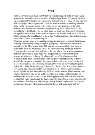 Sybil
SYBIL 1.What is your diagnosis? Cite behaviors for support. Sybil Dorsett s case
is one of the most celebrated in the field of Psychology. In the first part of the film,
we can see that Sybil is like just any normal human being В— has a job and interacts
with people just like everyone else. Then the scene wherein a screeching sound is
made by the playground swing come in and we are now presented with what
seems to be a flashback of someone being hoisted up by an old woman. It s just
normal to have flashbacks yes, but what made me think that this girl, Sybil, really
has a problem was when, as she was leading the kids that she teach back to the bus,
all of a sudden, she found herself in the water. And the odd thing here is that she did...
Show more content on Helpwriting.net ...
They may use this so as to protect themselves from the pain or trauma that they are
currently experiencing and by doing this going way , one continues to function
normally. In the film, amongst the different alternate personalities that she was
believed to have, we have met a few of the identities being portrayed by Sybil:
Peggy, the nine year old child and Vicky, the one who seems to know everything
that each person inside Sybil does, was a sophisticated, self assured French
woman; she claims to be being friends to each one of the alter personalities.
Whenever Sybil feels something that she would not be able to handle as Sybil
herself, she then switches to one of the personalities inside her in order to be able
to face the situation. This switching has sort of become her survival technique in
facing life. 2.How did she develop this disorder? Be specific. When Sybil was at a
very young age, she continued to experience abuse В– physical, emotional and
sexual. Sybil s tortures were primarily inflicted by her mother. There was one time
wherein her mother tied her up and hoisted her up a pulley and then locked her
inside the box with her purple crayon. This happened a day before Christmas and
so after that, Sybil has disliked the day before Christmas. She was also prevented by
her mother to do things that kids her age usually do В– like play with her crayons,
hop and sing to songs while going around the house and spend time with her
 