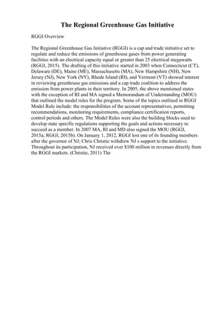 The Regional Greenhouse Gas Initiative
RGGI Overview
The Regional Greenhouse Gas Initiative (RGGI) is a cap and trade initiative set to
regulate and reduce the emissions of greenhouse gases from power generating
facilities with an electrical capacity equal or greater than 25 electrical megawatts
(RGGI, 2015). The drafting of this initiative started in 2003 when Connecticut (CT),
Delaware (DE), Maine (ME), Massachusetts (MA), New Hampshire (NH), New
Jersey (NJ), New York (NY), Rhode Island (RI), and Vermont (VT) showed interest
in reviewing greenhouse gas emissions and a cap trade coalition to address the
emission from power plants in their territory. In 2005, the above mentioned states
with the exception of RI and MA signed a Memorandum of Understanding (MOU)
that outlined the model rules for the program. Some of the topics outlined in RGGI
Model Rule include: the responsibilities of the account representatives, permitting
recommendations, monitoring requirements, compliance certification reports,
control periods and others. The Model Rules were also the building blocks used to
develop state specific regulations supporting the goals and actions necessary to
succeed as a member. In 2007 MA, RI and MD also signed the MOU (RGGI,
2015a; RGGI, 2015b). On January 1, 2012, RGGI lost one of its founding members
after the governor of NJ; Chris Christie withdrew NJ s support to the initiative.
Throughout its participation, NJ received over $100 million in revenues directly from
the RGGI markets. (Christie, 2011) The
 