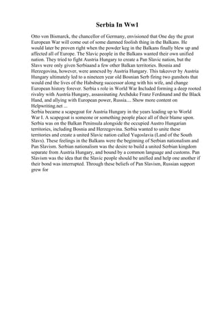 Serbia In Ww1
Otto von Bismarck, the chancellor of Germany, envisioned that One day the great
European War will come out of some damned foolish thing in the Balkans. He
would later be proven right when the powder keg in the Balkans finally blew up and
affected all of Europe. The Slavic people in the Balkans wanted their own unified
nation. They tried to fight Austria Hungary to create a Pan Slavic nation, but the
Slavs were only given Serbiaand a few other Balkan territories. Bosnia and
Herzegovina, however, were annexed by Austria Hungary. This takeover by Austria
Hungary ultimately led to a nineteen year old Bosnian Serb firing two gunshots that
would end the lives of the Habsburg successor along with his wife, and change
European history forever. Serbia s role in World War I
included forming a deep rooted
rivalry with Austria Hungary, assassinating Archduke Franz Ferdinand and the Black
Hand, and allying with European power, Russia.... Show more content on
Helpwriting.net ...
Serbia became a scapegoat for Austria Hungary in the years leading up to World
War I. A scapegoat is someone or something people place all of their blame upon.
Serbia was on the Balkan Peninsula alongside the occupied Austro Hungarian
territories, including Bosnia and Herzegovina. Serbia wanted to unite these
territories and create a united Slavic nation called Yugoslavia (Land of the South
Slavs). These feelings in the Balkans were the beginning of Serbian nationalism and
Pan Slavism. Serbian nationalism was the desire to build a united Serbian kingdom
separate from Austria Hungary, and bound by a common language and customs. Pan
Slavism was the idea that the Slavic people should be unified and help one another if
their bond was interrupted. Through these beliefs of Pan Slavism, Russian support
grew for
 
