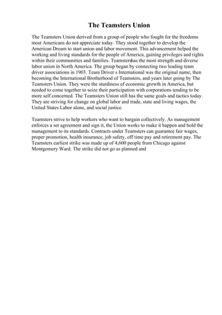 The Teamsters Union
The Teamsters Union derived from a group of people who fought for the freedoms
most Americans do not appreciate today. They stood together to develop the
American Dream to start union and labor movement. This advancement helped the
working and living standards for the people of America, gaining privileges and rights
within their communities and families. Teamstershas the most strength and diverse
labor union in North America. The group began by connecting two leading team
driver associations in 1903. Team Driver s International was the original name, then
becoming the International Brotherhood of Teamsters, and years later going by The
Teamsters Union. They were the sturdiness of economic growth in America, but
needed to come together to seize their participation with corporations tending to be
more self concerned. The Teamsters Union still has the same goals and tactics today.
They are striving for change on global labor and trade, state and living wages, the
United States Labor alone, and social justice.
Teamsters strive to help workers who want to bargain collectively. As management
enforces a set agreement and sign it, the Union works to make it happen and hold the
management to its standards. Contracts under Teamsters can guarantee fair wages,
proper promotion, health insurance, job safety, off time pay and retirement pay. The
Teamsters earliest strike was made up of 4,600 people from Chicago against
Montgomery Ward. The strike did not go as planned and
 