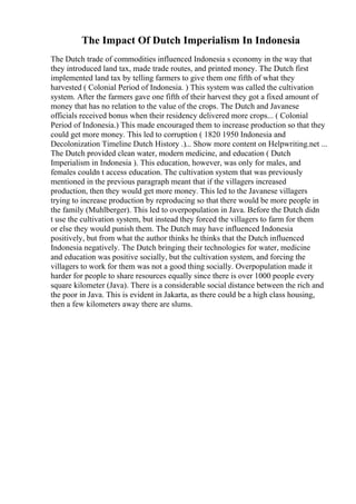 The Impact Of Dutch Imperialism In Indonesia
The Dutch trade of commodities influenced Indonesia s economy in the way that
they introduced land tax, made trade routes, and printed money. The Dutch first
implemented land tax by telling farmers to give them one fifth of what they
harvested ( Colonial Period of Indonesia. ) This system was called the cultivation
system. After the farmers gave one fifth of their harvest they got a fixed amount of
money that has no relation to the value of the crops. The Dutch and Javanese
officials received bonus when their residency delivered more crops... ( Colonial
Period of Indonesia.) This made encouraged them to increase production so that they
could get more money. This led to corruption ( 1820 1950 Indonesia and
Decolonization Timeline Dutch History .)... Show more content on Helpwriting.net ...
The Dutch provided clean water, modern medicine, and education ( Dutch
Imperialism in Indonesia ). This education, however, was only for males, and
females couldn t access education. The cultivation system that was previously
mentioned in the previous paragraph meant that if the villagers increased
production, then they would get more money. This led to the Javanese villagers
trying to increase production by reproducing so that there would be more people in
the family (Muhlberger). This led to overpopulation in Java. Before the Dutch didn
t use the cultivation system, but instead they forced the villagers to farm for them
or else they would punish them. The Dutch may have influenced Indonesia
positively, but from what the author thinks he thinks that the Dutch influenced
Indonesia negatively. The Dutch bringing their technologies for water, medicine
and education was positive socially, but the cultivation system, and forcing the
villagers to work for them was not a good thing socially. Overpopulation made it
harder for people to share resources equally since there is over 1000 people every
square kilometer (Java). There is a considerable social distance between the rich and
the poor in Java. This is evident in Jakarta, as there could be a high class housing,
then a few kilometers away there are slums.
 