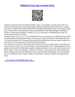 Reflective Essay On Learning Styles
Learning is obtaining skills through knowledge, study, or by teaching. Learning styles refers to a
system of collecting, processing, interpreting, arranging and thinking about information. Learning
takes place in different forms like Read & Write comprehends through reading and writing by taking
notes, Aural listens to information by hearing and speaking, Visual learns through visualizing of
objects to understand, Kinesthetic is hands on learning experience, and Multimodal is study via
several diverse modes of learning.
Looking at these learning styles, I am a Multimodal learner according to my VARK result test. With
several methods of learning, this employs diverse ways to help me memorize and understand what
I've learned much better by changing between different learning styles that any teacher might use to
teach because, I like numerous ways of absorbing information.
As a read and write learner, I like taking notes in class and I read over these notes or copy them out.
I take my time to study at my own pace and in a quiet environment, I love studying ahead of time to
gather and collect all the information needed to understand and also learn a new task to achieve new
skills I require. When I'm listening to a lecture for instance, I like to take notes, make bullet points
for my reading, and I also turn illustrations into words and check the dictionary for word meanings
for me to understand when I study. I check out information in library, textbooks and handouts for
better
... Get more on HelpWriting.net ...
 