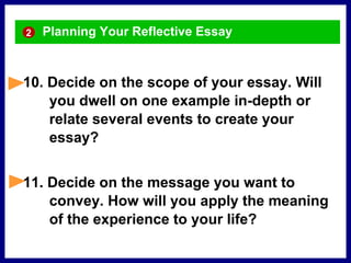 Planning Your Reflective Essay
10. Decide on the scope of your essay. Will
you dwell on one example in-depth or
relate several events to create your
essay?
11. Decide on the message you want to
convey. How will you apply the meaning
of the experience to your life?
2
 