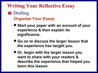 Writing Your Reflective Essay
3 Drafting
Organize Your Essay
 Start your paper with an account of your
experience & then explain its
significance.
 Go on to discuss the larger lesson that
the experience has taught you.
 Or, begin with the larger lesson you
want to share with your readers &
describe the experience that helped you
learn this lesson.
 