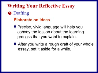 Writing Your Reflective Essay
3 Drafting
Elaborate on Ideas
 Precise, vivid language will help you
convey the lesson about the learning
process that you want to explain.
 After you write a rough draft of your whole
essay, set it aside for a while.
 