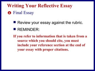Writing Your Reflective Essay
4 Final Essay
 Review your essay against the rubric.
 REMINDER:
If you refer to information that is taken from a
source which you should cite, you must
include your reference section at the end of
your essay with proper citations.
 