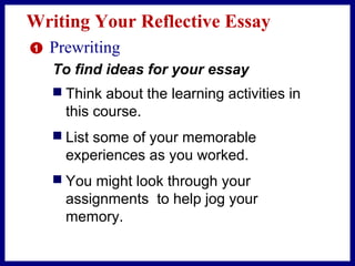 Writing Your Reflective Essay
 Think about the learning activities in
this course.
 List some of your memorable
experiences as you worked.
 You might look through your
assignments to help jog your
memory.
1 Prewriting
To find ideas for your essay
 