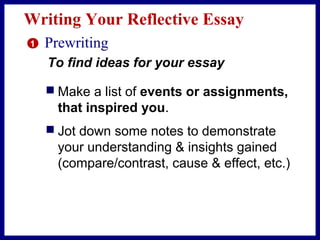 Writing Your Reflective Essay
 Make a list of events or assignments,
that inspired you.
 Jot down some notes to demonstrate
your understanding & insights gained
(compare/contrast, cause & effect, etc.)
1 Prewriting
To find ideas for your essay
 