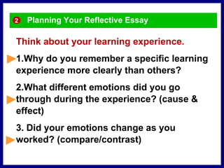 Planning Your Reflective Essay
Think about your learning experience.
1.Why do you remember a specific learning
experience more clearly than others?
2.What different emotions did you go
through during the experience? (cause &
effect)
3. Did your emotions change as you
worked? (compare/contrast)
2
 