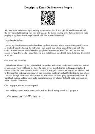 Descriptive Essay On Homeless People
All I saw were ambulance lights shining in every direction. It was like the world was dark and
the only thing lighting it up was blue and red. All the events leading up to that one moment were
playing in my head. I tried to process all of it, but it was all too much.
Three Weeks Before
I pulled my beanie down even further down my head, the cold winter breeze hitting me like a ton
of bricks. I was strolling up the hill when I saw an old man sitting against the brick wall of a
cafГ©. It s not unusual to see homeless people on the streets of New York, but this man had
caught my eye. It was like I knew him, but also didn t know him. I took out a dollar and dropped it
in his hat.
God bless you, he smiled.
I didn t know what to say so I just nodded. I started to walk away, but I turned around and looked
at him again. The wrinkles on his face, the smile on his mouth, the life in his eyes, a feeling I
couldn t describe came over me. I didn t know if it was guilt, sadness, or sorrow, but I knew I had
to do more than just give him money. I was ordering a sandwich and coffee for the old man when
I noticed through the stained window that he was asleep, his head lying against the brick wall. I
went back outside and my brain had a mental argument on whether I should wake him up or not
when I heard a faint voice.
Can I help you, the old man whispered.
I was suddenly out of words, umm, yeah, wait no. I took a deep breath in. I got you a
... Get more on HelpWriting.net ...
 
