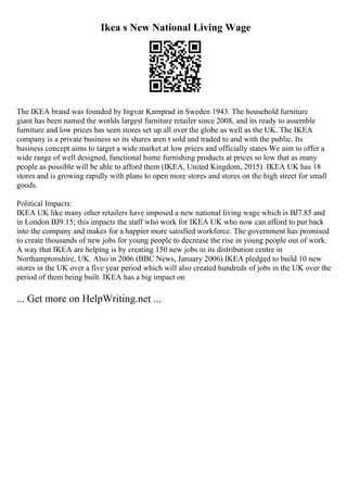 Ikea s New National Living Wage
The IKEA brand was founded by Ingvar Kamprad in Sweden 1943. The household furniture
giant has been named the worlds largest furniture retailer since 2008, and its ready to assemble
furniture and low prices has seen stores set up all over the globe as well as the UK. The IKEA
company is a private business so its shares aren t sold and traded to and with the public. Its
business concept aims to target a wide market at low prices and officially states We aim to offer a
wide range of well designed, functional home furnishing products at prices so low that as many
people as possible will be able to afford them (IKEA, United Kingdom, 2015). IKEA UK has 18
stores and is growing rapidly with plans to open more stores and stores on the high street for small
goods.
Political Impacts:
IKEA UK like many other retailers have imposed a new national living wage which is ВЈ7.85 and
in London ВЈ9.15; this impacts the staff who work for IKEA UK who now can afford to put back
into the company and makes for a happier more satisfied workforce. The government has promised
to create thousands of new jobs for young people to decrease the rise in young people out of work.
A way that IKEA are helping is by creating 150 new jobs in its distribution centre in
Northamptonshire, UK. Also in 2006 (BBC News, January 2006) IKEA pledged to build 10 new
stores in the UK over a five year period which will also created hundreds of jobs in the UK over the
period of them being built. IKEA has a big impact on
... Get more on HelpWriting.net ...
 