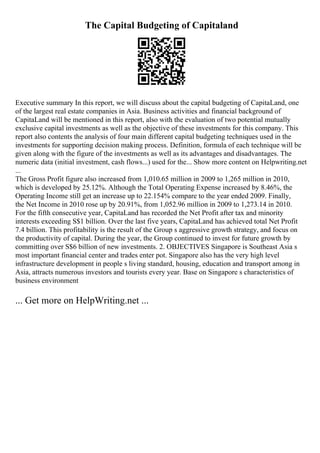 The Capital Budgeting of Capitaland
Executive summary In this report, we will discuss about the capital budgeting of CapitaLand, one
of the largest real estate companies in Asia. Business activities and financial background of
CapitaLand will be mentioned in this report, also with the evaluation of two potential mutually
exclusive capital investments as well as the objective of these investments for this company. This
report also contents the analysis of four main different capital budgeting techniques used in the
investments for supporting decision making process. Definition, formula of each technique will be
given along with the figure of the investments as well as its advantages and disadvantages. The
numeric data (initial investment, cash flows...) used for the... Show more content on Helpwriting.net
...
The Gross Profit figure also increased from 1,010.65 million in 2009 to 1,265 million in 2010,
which is developed by 25.12%. Although the Total Operating Expense increased by 8.46%, the
Operating Income still get an increase up to 22.154% compare to the year ended 2009. Finally,
the Net Income in 2010 rose up by 20.91%, from 1,052.96 million in 2009 to 1,273.14 in 2010.
For the fifth consecutive year, CapitaLand has recorded the Net Profit after tax and minority
interests exceeding S$1 billion. Over the last five years, CapitaLand has achieved total Net Profit
7.4 billion. This profitability is the result of the Group s aggressive growth strategy, and focus on
the productivity of capital. During the year, the Group continued to invest for future growth by
committing over S$6 billion of new investments. 2. OBJECTIVES Singapore is Southeast Asia s
most important financial center and trades enter pot. Singapore also has the very high level
infrastructure development in people s living standard, housing, education and transport among in
Asia, attracts numerous investors and tourists every year. Base on Singapore s characteristics of
business environment
... Get more on HelpWriting.net ...
 