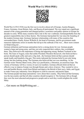 World War I ( 1914-1918 )
World War I (1914 1918) was the first war to involve almost all of Europe; Austria Hungary,
France, Germany, Great Britain, Italy, and Russia all participated. The war wiped out a significant
amount of the young generation and changed politics, economics and public opinion in Europe for
decades to come. While many countries had a role in the war s outbreak, Germanyprobably bore the
greatest responsibility due to three factors. The Germans had pushed for war since the founding of
the modern German state. Germany had poor relationships with many of the countries that
surrounded them. Finally, Kaiser Wilhelm II, the head of Germany, and his government made
numerous diplomatic errors in months that led up to the outbreak of the war.... Show more content
on Helpwriting.net ...
German militarism and German nationalism led to a strong desire for war. German people
wanted a large and strong army, and they not only respected their soldiers; they worshipped
them. They believed in the importance of being and appearing strong. Barbara Tuchman in her
book, The Guns of August, notes that unlike President Theodore Roosevelt, who believed that a
person should speak softly and carry a big stick , the Germans believed that a person should
speak loudly and brandish a big gun. This motto indicated the German belief in not only being
strong, but also looking strong. The Germans also believed that war was ennobling. As the
German writer Thomas Mann wrote, [War is] a purification, a liberation, an enormous hope. The
victory of Germany will be a victory of soul over numbers. German officials believed that an
effective way to impress Europe was through threats and a show of power. They wanted to win a
war and humble Russia; crush Great Britain and deprive the British of their navy, India, and Egypt;
to make France pay indemnity; force Belgium to yield its seacoast; and punish Japan.
The German people had deep nationalistic views about their country. They believed that Germany
was the top country and that all other countries should recognize it. The Germans felt as though
they were the most educated and progressive people and as such they would enlighten the world.
Many
... Get more on HelpWriting.net ...
 