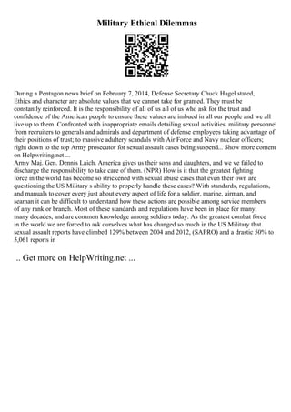 Military Ethical Dilemmas
During a Pentagon news brief on February 7, 2014, Defense Secretary Chuck Hagel stated,
Ethics and character are absolute values that we cannot take for granted. They must be
constantly reinforced. It is the responsibility of all of us all of us who ask for the trust and
confidence of the American people to ensure these values are imbued in all our people and we all
live up to them. Confronted with inappropriate emails detailing sexual activities; military personnel
from recruiters to generals and admirals and department of defense employees taking advantage of
their positions of trust; to massive adultery scandals with Air Force and Navy nuclear officers;
right down to the top Army prosecutor for sexual assault cases being suspend... Show more content
on Helpwriting.net ...
Army Maj. Gen. Dennis Laich. America gives us their sons and daughters, and we ve failed to
discharge the responsibility to take care of them. (NPR) How is it that the greatest fighting
force in the world has become so strickened with sexual abuse cases that even their own are
questioning the US Military s ability to properly handle these cases? With standards, regulations,
and manuals to cover every just about every aspect of life for a soldier, marine, airman, and
seaman it can be difficult to understand how these actions are possible among service members
of any rank or branch. Most of these standards and regulations have been in place for many,
many decades, and are common knowledge among soldiers today. As the greatest combat force
in the world we are forced to ask ourselves what has changed so much in the US Military that
sexual assault reports have climbed 129% between 2004 and 2012, (SAPRO) and a drastic 50% to
5,061 reports in
... Get more on HelpWriting.net ...
 