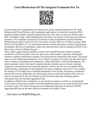 Cost Effectiveness Of The Surgical Treatments For Tn
Several studies have compared the cost effectiveness of the surgical treatments for TN. Both
Holland et al(57) and Pollock et al(5) conducted small studies in which they found that MVD
produced a higher number of quality adjusted pain free years and was more cost effective than
SRS. In Holland s study, while radiofrequency rhizotomy was found to be the most cost effective
treatment, 74% of patients experienced a recurrence in pain. Sivakanthan et al(24) found that
MVD produced a QALY gain of 8.2 at 5 year follow up while SRS was 4.9 QALYs gained. With
MVD at 6.0 and SRS at 5.4, our study demonstrated a smaller discrepancy in QALYs gained than
Sivakanthan. However, Sivakanthan s study only used one article each to calculate the QALYs for...
Show more content on Helpwriting.net ...
These studies suggest that the durability of pain relief with MVD greatly influences patient
satisfaction with the procedure. However, they used a small number of patients, and adequate
literature on patient satisfaction is lacking. Our results must be interpreted with caution. The model
makes several simplifying assumptions, any of which can impact our results. Our data arise from a
series of indirect, nonrandomized comparisons, within which there is clinical heterogeneity. The
studies analyzed varied with respect to patient selection, baseline severity of pain, treatment
assignment, outcome parameters measured and time of follow up. The use of a random effects
model partially compensates for heterogeneity but cannot completely correct for it. For example,
the majority of TN studies fail to record the preoperative level of pain, preventing a comparison
between the two(16). While there are clinical pain scales to correct this problem, they were not
used in our analysis(59, 60). Our reliance on trial level data rather than individual patient
information may also introduce aggregation bias.
In addition to Monte Carlo simulations, we ran sensitivity analyses in which we systematically
varied values of each major variable. None had significant impact on our results except when varied
to extreme values. We cannot rule age out as an independent predictor of outcome in MVD,
suggesting SRS may be the more effective treatment in the elderly. There
... Get more on HelpWriting.net ...
 