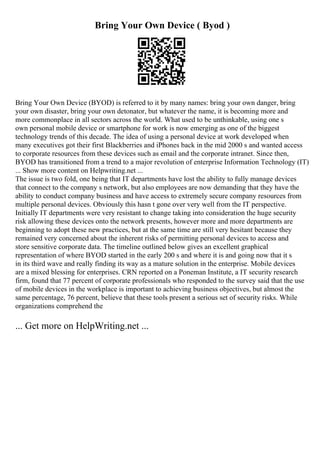 Bring Your Own Device ( Byod )
Bring Your Own Device (BYOD) is referred to it by many names: bring your own danger, bring
your own disaster, bring your own detonator, but whatever the name, it is becoming more and
more commonplace in all sectors across the world. What used to be unthinkable, using one s
own personal mobile device or smartphone for work is now emerging as one of the biggest
technology trends of this decade. The idea of using a personal device at work developed when
many executives got their first Blackberries and iPhones back in the mid 2000 s and wanted access
to corporate resources from these devices such as email and the corporate intranet. Since then,
BYOD has transitioned from a trend to a major revolution of enterprise Information Technology (IT)
... Show more content on Helpwriting.net ...
The issue is two fold, one being that IT departments have lost the ability to fully manage devices
that connect to the company s network, but also employees are now demanding that they have the
ability to conduct company business and have access to extremely secure company resources from
multiple personal devices. Obviously this hasn t gone over very well from the IT perspective.
Initially IT departments were very resistant to change taking into consideration the huge security
risk allowing these devices onto the network presents, however more and more departments are
beginning to adopt these new practices, but at the same time are still very hesitant because they
remained very concerned about the inherent risks of permitting personal devices to access and
store sensitive corporate data. The timeline outlined below gives an excellent graphical
representation of where BYOD started in the early 200 s and where it is and going now that it s
in its third wave and really finding its way as a mature solution in the enterprise. Mobile devices
are a mixed blessing for enterprises. CRN reported on a Poneman Institute, a IT security research
firm, found that 77 percent of corporate professionals who responded to the survey said that the use
of mobile devices in the workplace is important to achieving business objectives, but almost the
same percentage, 76 percent, believe that these tools present a serious set of security risks. While
organizations comprehend the
... Get more on HelpWriting.net ...
 