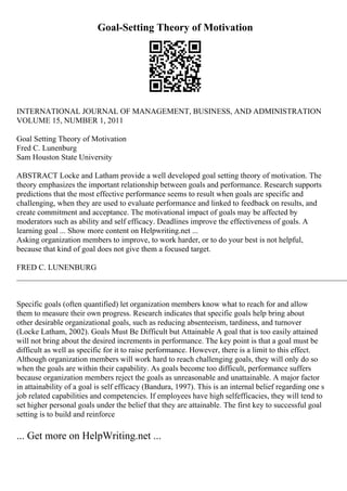 Goal-Setting Theory of Motivation
INTERNATIONAL JOURNAL OF MANAGEMENT, BUSINESS, AND ADMINISTRATION
VOLUME 15, NUMBER 1, 2011
Goal Setting Theory of Motivation
Fred C. Lunenburg
Sam Houston State University
ABSTRACT Locke and Latham provide a well developed goal setting theory of motivation. The
theory emphasizes the important relationship between goals and performance. Research supports
predictions that the most effective performance seems to result when goals are specific and
challenging, when they are used to evaluate performance and linked to feedback on results, and
create commitment and acceptance. The motivational impact of goals may be affected by
moderators such as ability and self efficacy. Deadlines improve the effectiveness of goals. A
learning goal ... Show more content on Helpwriting.net ...
Asking organization members to improve, to work harder, or to do your best is not helpful,
because that kind of goal does not give them a focused target.
FRED C. LUNENBURG
____________________________________________________________________________________
Specific goals (often quantified) let organization members know what to reach for and allow
them to measure their own progress. Research indicates that specific goals help bring about
other desirable organizational goals, such as reducing absenteeism, tardiness, and turnover
(Locke Latham, 2002). Goals Must Be Difficult but Attainable A goal that is too easily attained
will not bring about the desired increments in performance. The key point is that a goal must be
difficult as well as specific for it to raise performance. However, there is a limit to this effect.
Although organization members will work hard to reach challenging goals, they will only do so
when the goals are within their capability. As goals become too difficult, performance suffers
because organization members reject the goals as unreasonable and unattainable. A major factor
in attainability of a goal is self efficacy (Bandura, 1997). This is an internal belief regarding one s
job related capabilities and competencies. If employees have high selfefficacies, they will tend to
set higher personal goals under the belief that they are attainable. The first key to successful goal
setting is to build and reinforce
... Get more on HelpWriting.net ...
 