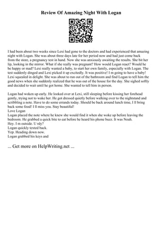 Review Of Amazing Night With Logan
I had been about two weeks since Lexi had gone to the doctors and had experienced that amazing
night with Logan. She was about three days late for her period now and had just come back
from the store, a pregnancy test in hand. Now she was anxiously awaiting the results. She bit her
lip, looking in the mirror. What if she really was pregnant? How would Logan react? Would he
be happy or mad? Lexi really wanted a baby, to start her own family, especially with Logan. The
test suddenly dinged and Lexi picked it up excitedly. It was positive! I m going to have a baby!
Lexi squealed in delight. She was about to run out of the bathroom and find Logan to tell him the
good news when she suddenly realized that he was out of the house for the day. She sighed softly
and decided to wait until he got home. She wanted to tell him in person.
Logan had woken up early. He looked over at Lexi, still sleeping before kissing her forehead
gently, trying not to wake her. He got dressed quietly before walking over to the nightstand and
scribbling a note. Have to do some errands today. Should be back around lunch time, I ll bring
back some food! I ll miss you. Stay beautiful!
Love Logan
Logan placed the note where he knew she would find it when she woke up before leaving the
bedroom. He grabbed a quick bite to eat before he heard his phone buzz. It was Noah.
Hey. I m outside. U rdy?
Logan quickly texted back.
Yep. Heading down now.
Logan grabbed his keys and
... Get more on HelpWriting.net ...
 
