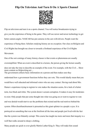 Flip On Television And Turn It On A Sports Channel
Flip on television and turn it on a sports channel. You will notice broadcasters trying to
give you the experience of being in the game. They will use newer and newer technology to get
better camera angles. NASCAR has put cameras in the cars with drivers. People want the
experience of being there. Scholars studying history are no exception. Our class on Religion and
Civil Rights has brought me closer to towards a firsthand experience of the Civil Rights
Movement.
One of the sort comings of many history classes is that events or phenomena are usually
oversimplified. When an event is described in a lecture, the person giving the lecture usually
does not take the time to describe an example of the event. For example, with the Civil ... Show
more content on Helpwriting.net ...
The government collects basic information on a person and then makes sure they
understand how a government functions before they can vote. This would ideally mean that you
would have well educated and informed voters who are easy contact. Having read about Mrs.
Hamer s experience trying to register to vote makes the situation seems, for a lack of a better
term, less black and white. The system doesn t scream corruption. It makes it easy for moderates
to exist. Only people that put some thought into what was going on or went to register to vote
and was denied would start to see the problems that existed and the real motives behind the
system. Often disenfranchisement is presented as this giant splinter in a people s eyes. It is
portrayed on something that was at the forefront all the time and people just lived with the fact
that the system was blatantly corrupt. This course has taught me more and more that inequity is a
wolf that walks around in sheep s clothing.
Many people are quick to over glorify Martin Luther King Jr. They will make him sound
 