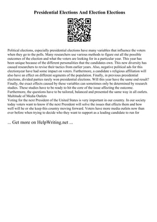 Presidential Elections And Election Elections
Political elections, especially presidential elections have many variables that influence the voters
when they go to the polls. Many researchers use various methods to figure out all the possible
outcomes of the election and what the voters are looking for in a particular year. This year has
been unique because of the different personalities that the candidates own. This new diversity has
caused researchers to revise their tactics from earlier years. Also, negative political ads for this
electionyear have had some impact on voters. Furthermore, a candidate s religious affiliation will
also have an effect on different segments of the population. Finally, in previous presidential
elections, divided parties rarely won presidential elections. Will this year have the same end result?
Finally, the exact effects caused by these variables can sometimes only be determined by research
studies. These studies have to be ready to hit the core of the issue affecting the outcome.
Furthermore, the questions have to be tailored, balanced and presented the same way in all outlets.
Multitude of Media Outlets
Voting for the next President of the United States is very important in our country. In our society
today voters want to know if the next President will solve the issues that effects them and how
well will he or she keep this country moving forward. Voters have more media outlets now than
ever before when trying to decide who they want to support as a leading candidate to run for
... Get more on HelpWriting.net ...
 