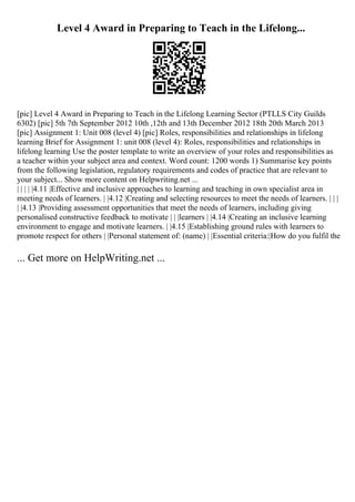 Level 4 Award in Preparing to Teach in the Lifelong...
[pic] Level 4 Award in Preparing to Teach in the Lifelong Learning Sector (PTLLS City Guilds
6302) [pic] 5th 7th September 2012 10th ,12th and 13th December 2012 18th 20th March 2013
[pic] Assignment 1: Unit 008 (level 4) [pic] Roles, responsibilities and relationships in lifelong
learning Brief for Assignment 1: unit 008 (level 4): Roles, responsibilities and relationships in
lifelong learning Use the poster template to write an overview of your roles and responsibilities as
a teacher within your subject area and context. Word count: 1200 words 1) Summarise key points
from the following legislation, regulatory requirements and codes of practice that are relevant to
your subject... Show more content on Helpwriting.net ...
| | | | |4.11 |Effective and inclusive approaches to learning and teaching in own specialist area in
meeting needs of learners. | |4.12 |Creating and selecting resources to meet the needs of learners. | | |
| |4.13 |Providing assessment opportunities that meet the needs of learners, including giving
personalised constructive feedback to motivate | | |learners | |4.14 |Creating an inclusive learning
environment to engage and motivate learners. | |4.15 |Establishing ground rules with learners to
promote respect for others | |Personal statement of: (name) | |Essential criteria:|How do you fulfil the
... Get more on HelpWriting.net ...
 