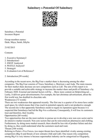 Sainsbury s Potential Of Sainsbury
Sainsbury s Potential
Investors Report
Group members names:
Dede, Maya, Sarah, Sibylia
21/02/2015
Contents
1. Executive Summary2
2. Introduction3
3. SWOT Analysis4
4. PESTLE Analysis5
5. Strategy6
6. Evaluation List of Reference7
2. Introduction [99 words]
According to the recent news, the Big Four s market share is decreasing among the other
companies. The Big Four consists of Tesco, Sainsbury s, Morrison s and Asda. The main reasons
for their market share decrease are new competitors such as Lidl. The aim of this report is to
provide a suitable and achievable strategy to increase the market share and profit of Sainsbury s by
February 2020. External and internal factors will be ... Show more content on Helpwriting.net ...
Lastly, it delivers great advertisements; For example, the last christmas advertisement, about the
first world war, has doubled its chocolate sale.
Weaknesses [72 words]
There are two weaknesses that appeared recently. The first one is a quarter of its stores have under
used space, by which means that it has reach its potential capacity and is not productive enough.
The second one is that apparently Sainsburys needs to regain its reputation again because it is
suspected that Sainsburys had led the Big 4 to a collusion; Consequently, lt will lose its customers
trust and therefore, their loyality.
Opportunities [60 words]
Two opportunities that are the most realistic to pursue are to develop a new non core sector and to
do intensive market research. Non core sectors that can be reinvested are pharmacies and clothing.
Furthermore, by doing more market research, there should be less risk of product failure and also
by doing so, they could understand what the customers need and want.
Threats [106 words]
Refering to Porter s Five Forces, two major threats have been identified: rivalry among existing
competitors (Big 4) and threats of new entrants (Aldi and Lidl). One reason why competition
among Big 4 is very intense is because supermarket industry can be catagorized as Olygopoly,
 