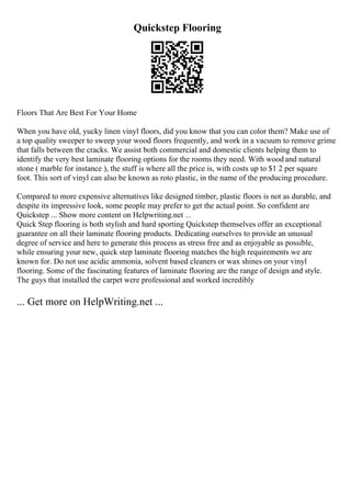 Quickstep Flooring
Floors That Are Best For Your Home
When you have old, yucky linen vinyl floors, did you know that you can color them? Make use of
a top quality sweeper to sweep your wood floors frequently, and work in a vacuum to remove grime
that falls between the cracks. We assist both commercial and domestic clients helping them to
identify the very best laminate flooring options for the rooms they need. With wood and natural
stone ( marble for instance ), the stuff is where all the price is, with costs up to $1 2 per square
foot. This sort of vinyl can also be known as roto plastic, in the name of the producing procedure.
Compared to more expensive alternatives like designed timber, plastic floors is not as durable, and
despite its impressive look, some people may prefer to get the actual point. So confident are
Quickstep ... Show more content on Helpwriting.net ...
Quick Step flooring is both stylish and hard sporting Quickstep themselves offer an exceptional
guarantee on all their laminate flooring products. Dedicating ourselves to provide an unusual
degree of service and here to generate this process as stress free and as enjoyable as possible,
while ensuring your new, quick step laminate flooring matches the high requirements we are
known for. Do not use acidic ammonia, solvent based cleaners or wax shines on your vinyl
flooring. Some of the fascinating features of laminate flooring are the range of design and style.
The guys that installed the carpet were professional and worked incredibly
... Get more on HelpWriting.net ...
 