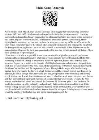 Mein Kampf Analysis
Adolf Hitler s book Mein Kampf or also known as My Struggle that was published sometime
between 1925 and 1927 clearly describes his political viewpoints, moreso on race . His story
supposedly is directed on his development of his ideas and the Natzi movement with a mixture of
half truths, big lies, scurrilous attacks, and idealistic emotional appeals. Specifically, Hitler
highlights the importance of race and explains the struggles occurring in Western Europe at the
time. Hitler completely rejects the idea of Marxism and Communism, and opposes the belief that
the Bourgeoisie are oppressors , as Marx had claimed. Alternatively, Hitler emphasizes on the
categorization of people by their race, accentuating the idea that certain physical attributes... Show
more content on Helpwriting.net ...
Hitler states, It is idle to argue which race or races were the original representative of human
culture and hence the real founders of all that we sum up under the word humanity (Hitler 605).
According to himself, the top is a Germanic man with light skin, blonde hair, and blue eyes,
known as Aryan. He is stated as the founder of all higher humanity and represents the prototype
of all that we understand by the word man . Hitler disapproved of Marxism because it disregards
the idea of nationalism and the importance of race. Through Hitler s eye, Marxism basically
handed the world over to the Jews, in which the Jews would have much control over Europe. In
addition, he felt as though Marxism would give the Jews power in order to enslave and destroy
people that are not Jewish. Jews contaminated aspects of culture such as art, literature, and theater
and they convert these significant elements of society into their own beliefs. Overall, the Jews
wanted to eliminate all others and control the Germans for their own gain. It was the battle for
world domination; racially, culturally, and politically between the Aryans and the Jews. Hitler
wanted to keep the Jews and Aryan separate because he felt as though the Jews were truly evil
people and should be eliminated and the Aryans should be kept pure. Mixing between races would
lower the quality of the higher race and would cause regression of the
... Get more on HelpWriting.net ...
 